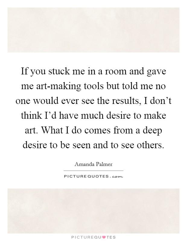 If you stuck me in a room and gave me art-making tools but told me no one would ever see the results, I don't think I'd have much desire to make art. What I do comes from a deep desire to be seen and to see others. Picture Quote #1