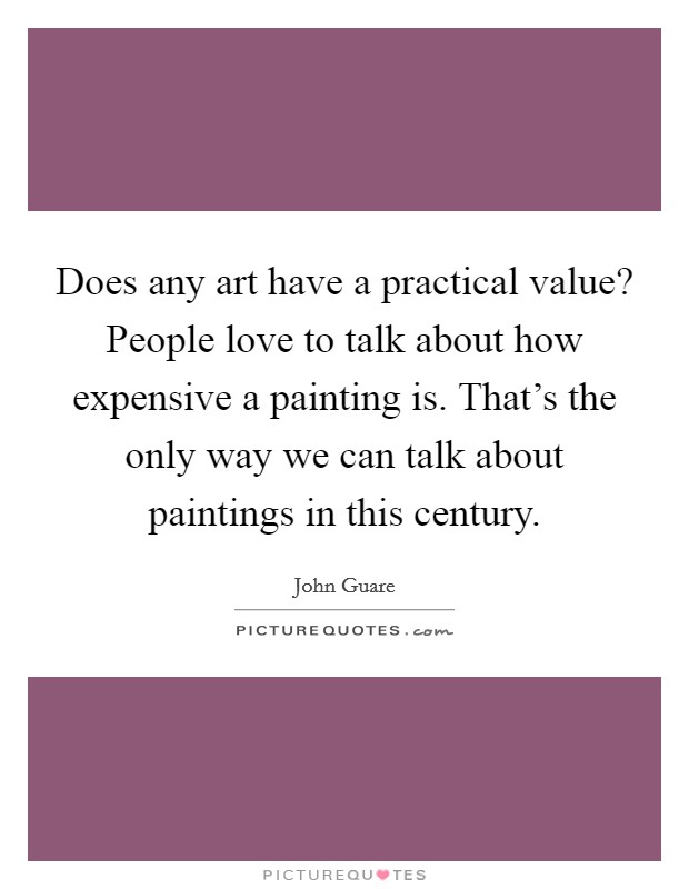 Does any art have a practical value? People love to talk about how expensive a painting is. That's the only way we can talk about paintings in this century. Picture Quote #1
