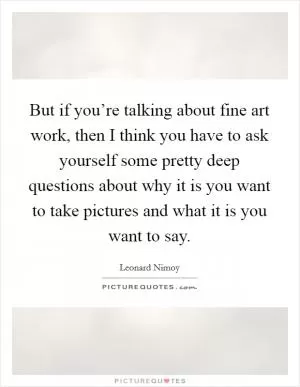 But if you’re talking about fine art work, then I think you have to ask yourself some pretty deep questions about why it is you want to take pictures and what it is you want to say Picture Quote #1