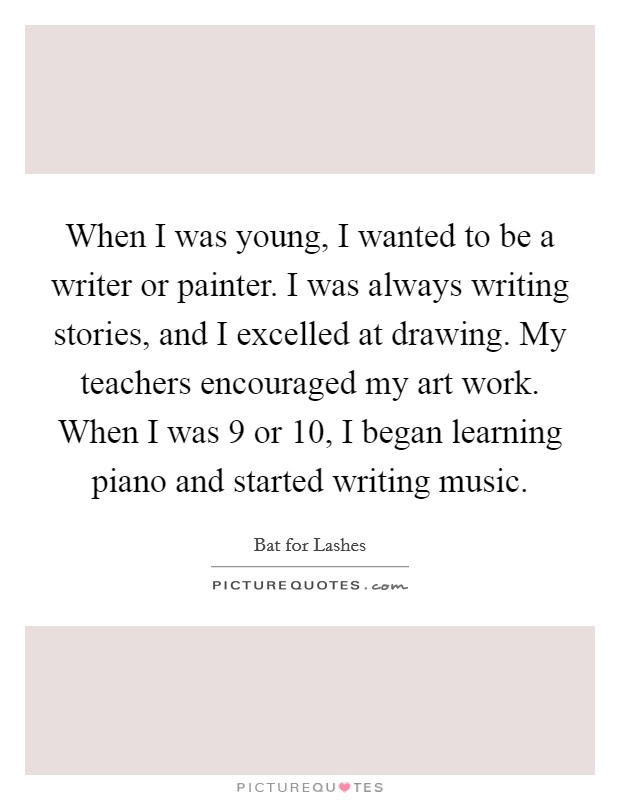 When I was young, I wanted to be a writer or painter. I was always writing stories, and I excelled at drawing. My teachers encouraged my art work. When I was 9 or 10, I began learning piano and started writing music. Picture Quote #1
