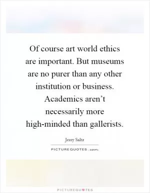 Of course art world ethics are important. But museums are no purer than any other institution or business. Academics aren’t necessarily more high-minded than gallerists Picture Quote #1