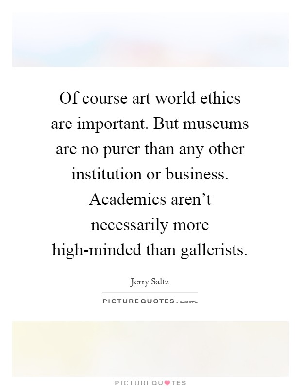 Of course art world ethics are important. But museums are no purer than any other institution or business. Academics aren't necessarily more high-minded than gallerists. Picture Quote #1
