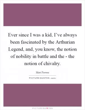 Ever since I was a kid, I’ve always been fascinated by the Arthurian Legend, and, you know, the notion of nobility in battle and the - the notion of chivalry Picture Quote #1