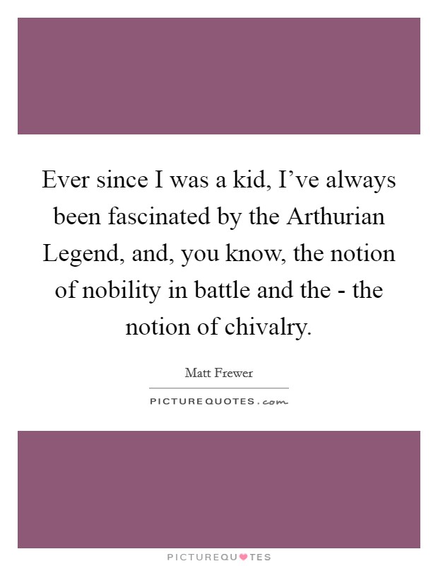 Ever since I was a kid, I've always been fascinated by the Arthurian Legend, and, you know, the notion of nobility in battle and the - the notion of chivalry. Picture Quote #1