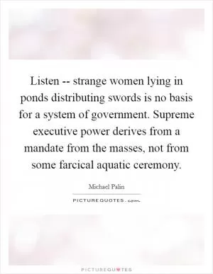 Listen -- strange women lying in ponds distributing swords is no basis for a system of government. Supreme executive power derives from a mandate from the masses, not from some farcical aquatic ceremony Picture Quote #1