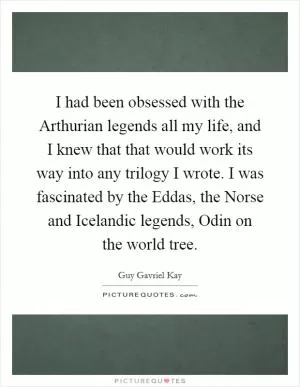 I had been obsessed with the Arthurian legends all my life, and I knew that that would work its way into any trilogy I wrote. I was fascinated by the Eddas, the Norse and Icelandic legends, Odin on the world tree Picture Quote #1