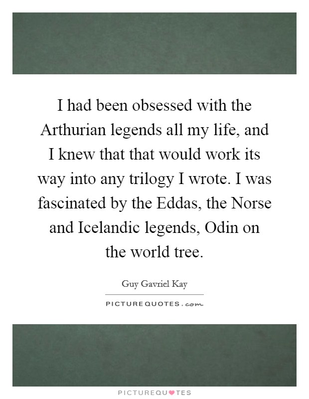 I had been obsessed with the Arthurian legends all my life, and I knew that that would work its way into any trilogy I wrote. I was fascinated by the Eddas, the Norse and Icelandic legends, Odin on the world tree. Picture Quote #1