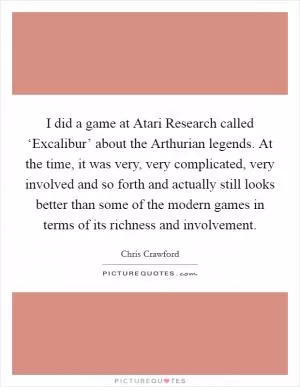I did a game at Atari Research called ‘Excalibur’ about the Arthurian legends. At the time, it was very, very complicated, very involved and so forth and actually still looks better than some of the modern games in terms of its richness and involvement Picture Quote #1