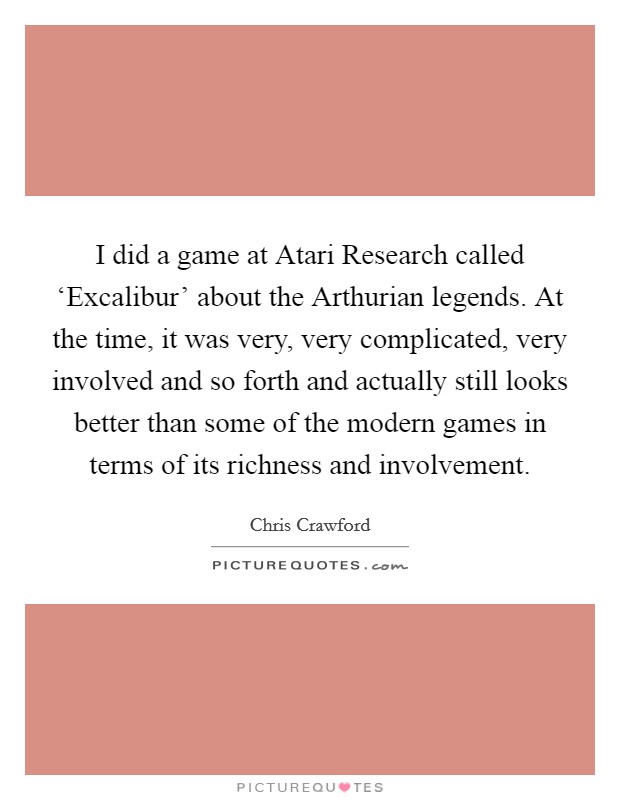I did a game at Atari Research called ‘Excalibur' about the Arthurian legends. At the time, it was very, very complicated, very involved and so forth and actually still looks better than some of the modern games in terms of its richness and involvement. Picture Quote #1