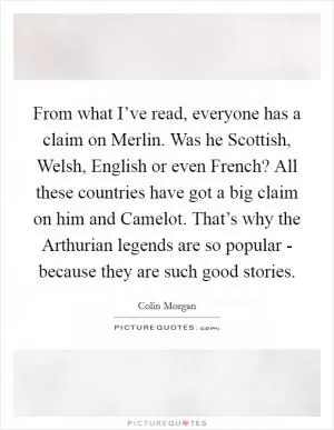 From what I’ve read, everyone has a claim on Merlin. Was he Scottish, Welsh, English or even French? All these countries have got a big claim on him and Camelot. That’s why the Arthurian legends are so popular - because they are such good stories Picture Quote #1