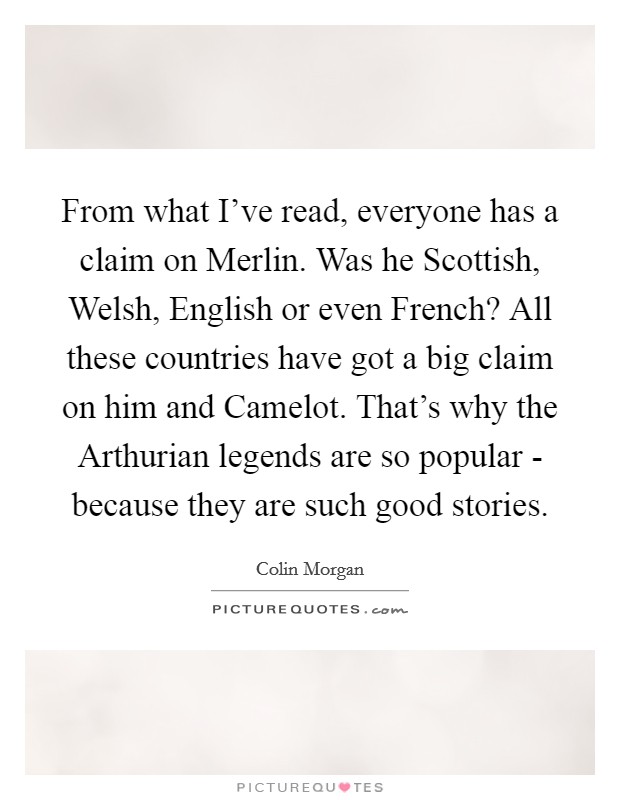 From what I've read, everyone has a claim on Merlin. Was he Scottish, Welsh, English or even French? All these countries have got a big claim on him and Camelot. That's why the Arthurian legends are so popular - because they are such good stories. Picture Quote #1
