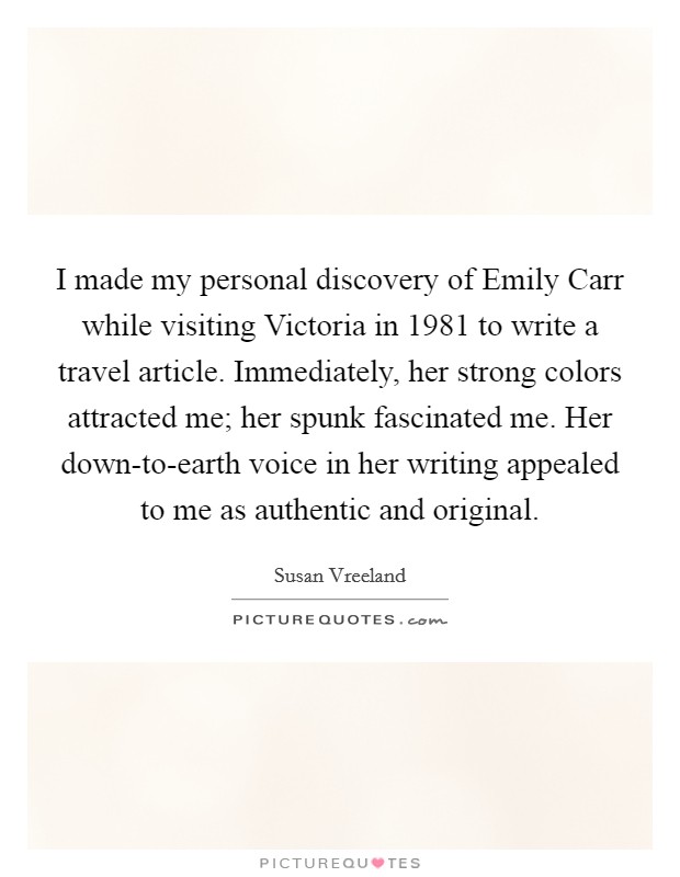 I made my personal discovery of Emily Carr while visiting Victoria in 1981 to write a travel article. Immediately, her strong colors attracted me; her spunk fascinated me. Her down-to-earth voice in her writing appealed to me as authentic and original. Picture Quote #1