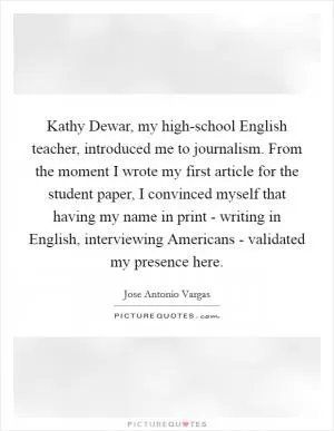 Kathy Dewar, my high-school English teacher, introduced me to journalism. From the moment I wrote my first article for the student paper, I convinced myself that having my name in print - writing in English, interviewing Americans - validated my presence here Picture Quote #1