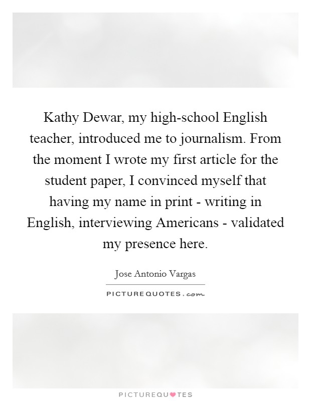 Kathy Dewar, my high-school English teacher, introduced me to journalism. From the moment I wrote my first article for the student paper, I convinced myself that having my name in print - writing in English, interviewing Americans - validated my presence here. Picture Quote #1