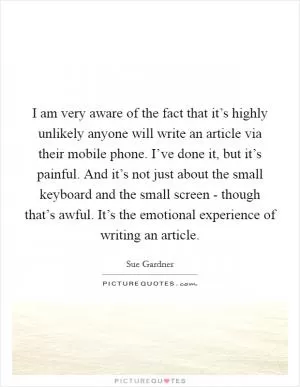 I am very aware of the fact that it’s highly unlikely anyone will write an article via their mobile phone. I’ve done it, but it’s painful. And it’s not just about the small keyboard and the small screen - though that’s awful. It’s the emotional experience of writing an article Picture Quote #1