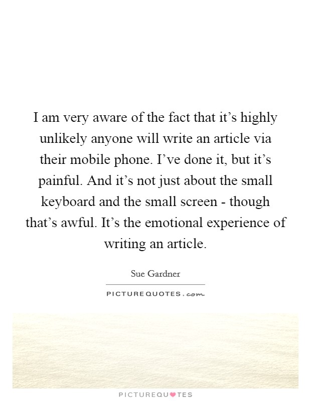 I am very aware of the fact that it's highly unlikely anyone will write an article via their mobile phone. I've done it, but it's painful. And it's not just about the small keyboard and the small screen - though that's awful. It's the emotional experience of writing an article. Picture Quote #1