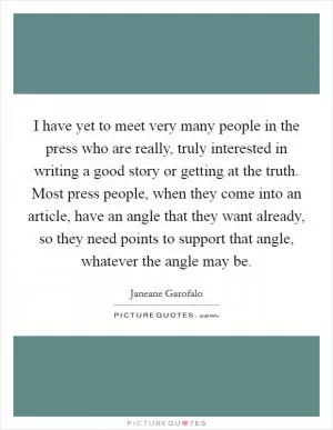 I have yet to meet very many people in the press who are really, truly interested in writing a good story or getting at the truth. Most press people, when they come into an article, have an angle that they want already, so they need points to support that angle, whatever the angle may be Picture Quote #1