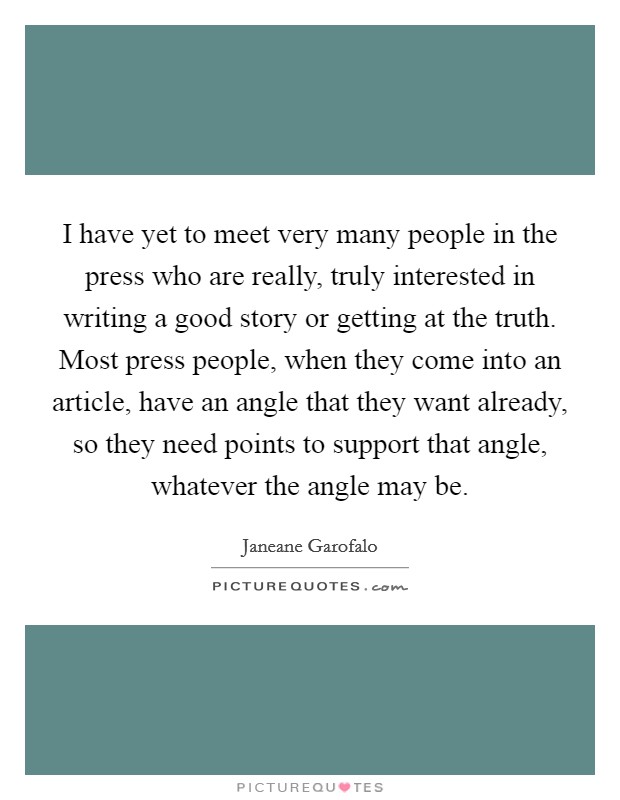 I have yet to meet very many people in the press who are really, truly interested in writing a good story or getting at the truth. Most press people, when they come into an article, have an angle that they want already, so they need points to support that angle, whatever the angle may be. Picture Quote #1