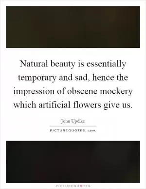 Natural beauty is essentially temporary and sad, hence the impression of obscene mockery which artificial flowers give us Picture Quote #1