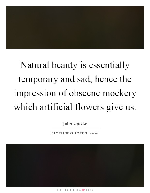 Natural beauty is essentially temporary and sad, hence the impression of obscene mockery which artificial flowers give us. Picture Quote #1