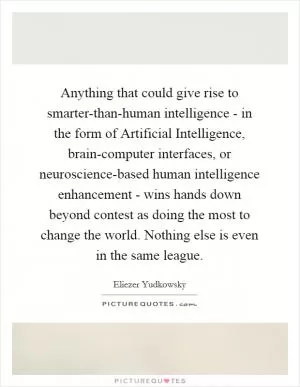 Anything that could give rise to smarter-than-human intelligence - in the form of Artificial Intelligence, brain-computer interfaces, or neuroscience-based human intelligence enhancement - wins hands down beyond contest as doing the most to change the world. Nothing else is even in the same league Picture Quote #1