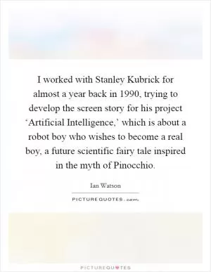 I worked with Stanley Kubrick for almost a year back in 1990, trying to develop the screen story for his project ‘Artificial Intelligence,’ which is about a robot boy who wishes to become a real boy, a future scientific fairy tale inspired in the myth of Pinocchio Picture Quote #1