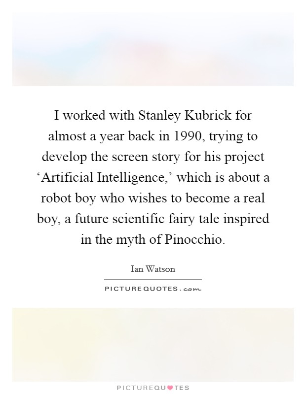 I worked with Stanley Kubrick for almost a year back in 1990, trying to develop the screen story for his project ‘Artificial Intelligence,' which is about a robot boy who wishes to become a real boy, a future scientific fairy tale inspired in the myth of Pinocchio. Picture Quote #1