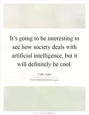 It’s going to be interesting to see how society deals with artificial intelligence, but it will definitely be cool Picture Quote #1