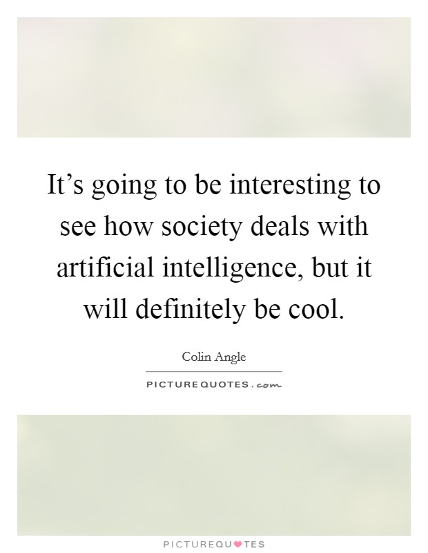 It's going to be interesting to see how society deals with artificial intelligence, but it will definitely be cool. Picture Quote #1