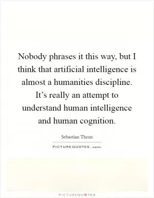 Nobody phrases it this way, but I think that artificial intelligence is almost a humanities discipline. It’s really an attempt to understand human intelligence and human cognition Picture Quote #1