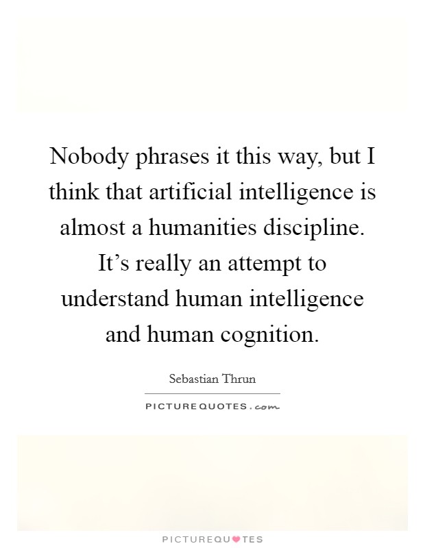 Nobody phrases it this way, but I think that artificial intelligence is almost a humanities discipline. It's really an attempt to understand human intelligence and human cognition. Picture Quote #1