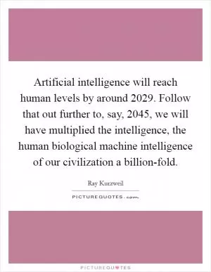 Artificial intelligence will reach human levels by around 2029. Follow that out further to, say, 2045, we will have multiplied the intelligence, the human biological machine intelligence of our civilization a billion-fold Picture Quote #1