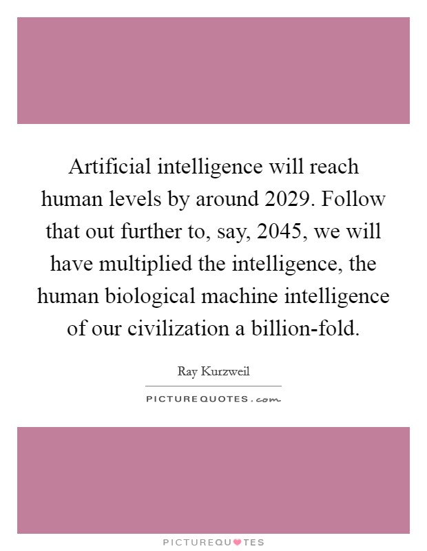 Artificial intelligence will reach human levels by around 2029. Follow that out further to, say, 2045, we will have multiplied the intelligence, the human biological machine intelligence of our civilization a billion-fold. Picture Quote #1