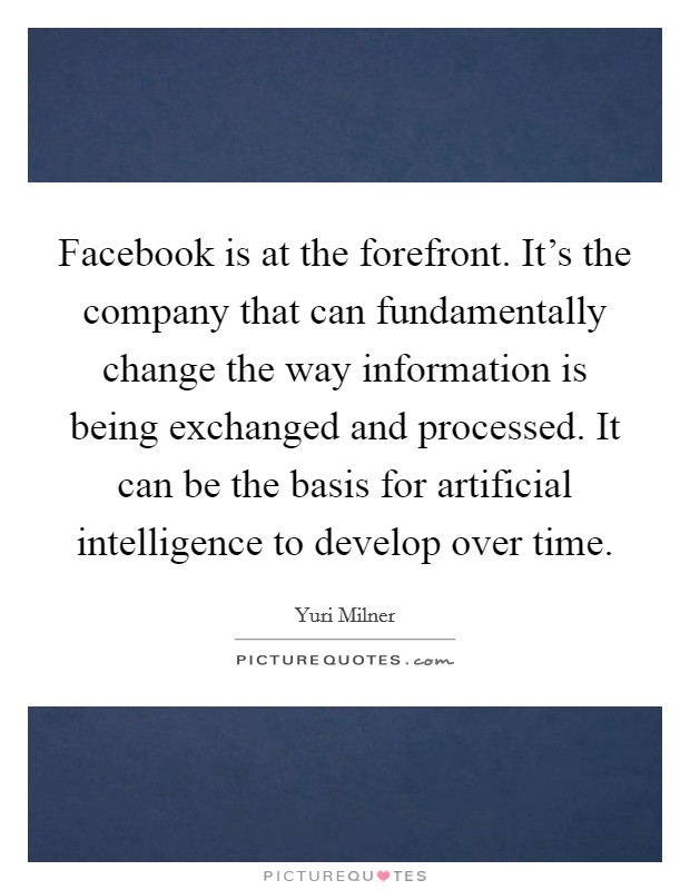 Facebook is at the forefront. It's the company that can fundamentally change the way information is being exchanged and processed. It can be the basis for artificial intelligence to develop over time. Picture Quote #1