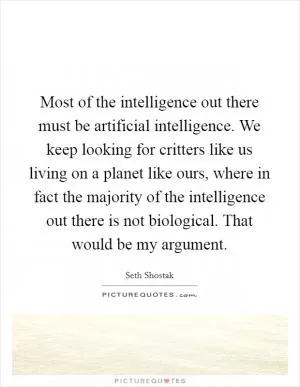 Most of the intelligence out there must be artificial intelligence. We keep looking for critters like us living on a planet like ours, where in fact the majority of the intelligence out there is not biological. That would be my argument Picture Quote #1