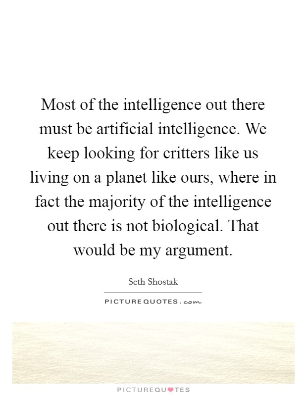 Most of the intelligence out there must be artificial intelligence. We keep looking for critters like us living on a planet like ours, where in fact the majority of the intelligence out there is not biological. That would be my argument. Picture Quote #1
