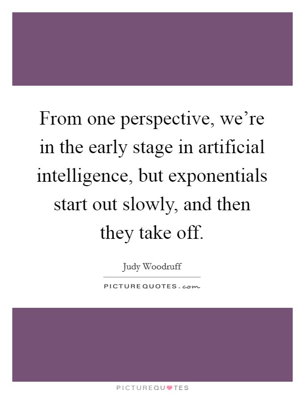 From one perspective, we're in the early stage in artificial intelligence, but exponentials start out slowly, and then they take off. Picture Quote #1
