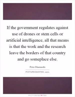 If the government regulates against use of drones or stem cells or artificial intelligence, all that means is that the work and the research leave the borders of that country and go someplace else Picture Quote #1