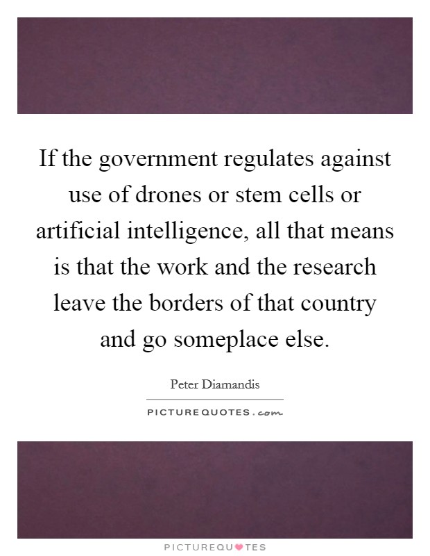 If the government regulates against use of drones or stem cells or artificial intelligence, all that means is that the work and the research leave the borders of that country and go someplace else. Picture Quote #1