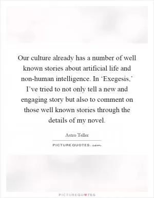 Our culture already has a number of well known stories about artificial life and non-human intelligence. In ‘Exegesis,’ I’ve tried to not only tell a new and engaging story but also to comment on those well known stories through the details of my novel Picture Quote #1