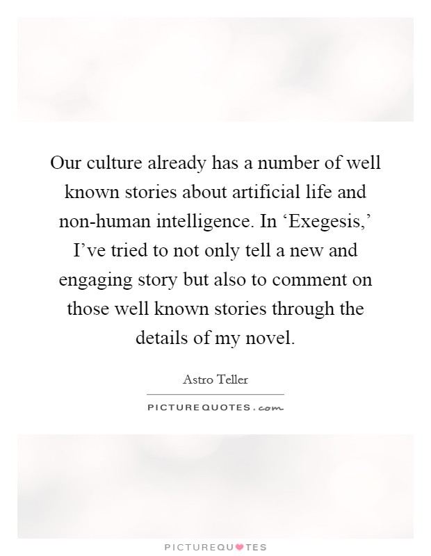 Our culture already has a number of well known stories about artificial life and non-human intelligence. In ‘Exegesis,' I've tried to not only tell a new and engaging story but also to comment on those well known stories through the details of my novel. Picture Quote #1