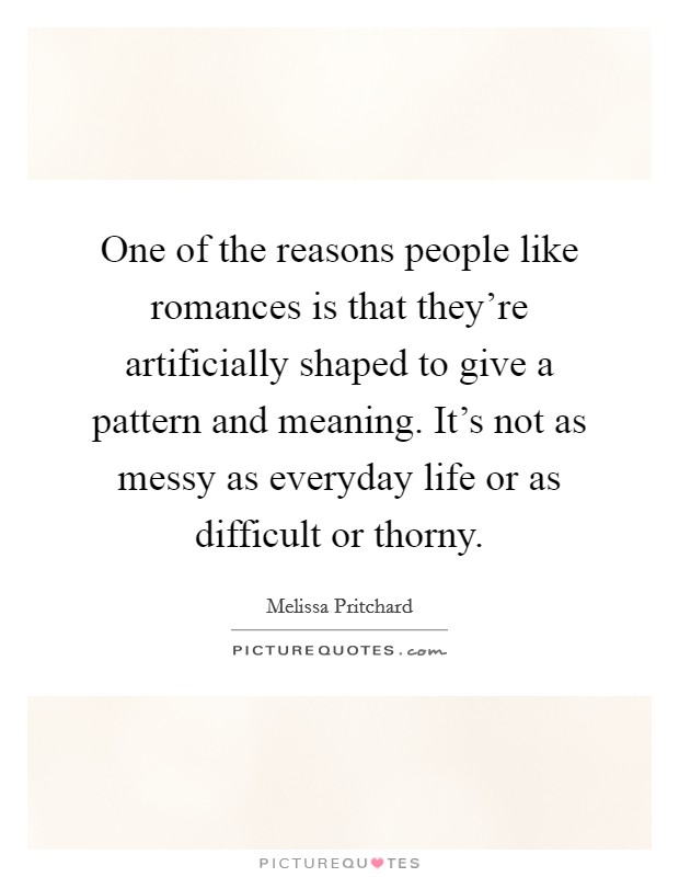 One of the reasons people like romances is that they're artificially shaped to give a pattern and meaning. It's not as messy as everyday life or as difficult or thorny. Picture Quote #1