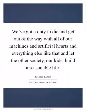 We’ve got a duty to die and get out of the way with all of our machines and artificial hearts and everything else like that and let the other society, our kids, build a reasonable life Picture Quote #1