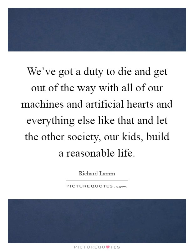 We've got a duty to die and get out of the way with all of our machines and artificial hearts and everything else like that and let the other society, our kids, build a reasonable life. Picture Quote #1