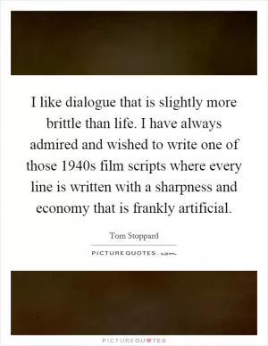 I like dialogue that is slightly more brittle than life. I have always admired and wished to write one of those 1940s film scripts where every line is written with a sharpness and economy that is frankly artificial Picture Quote #1
