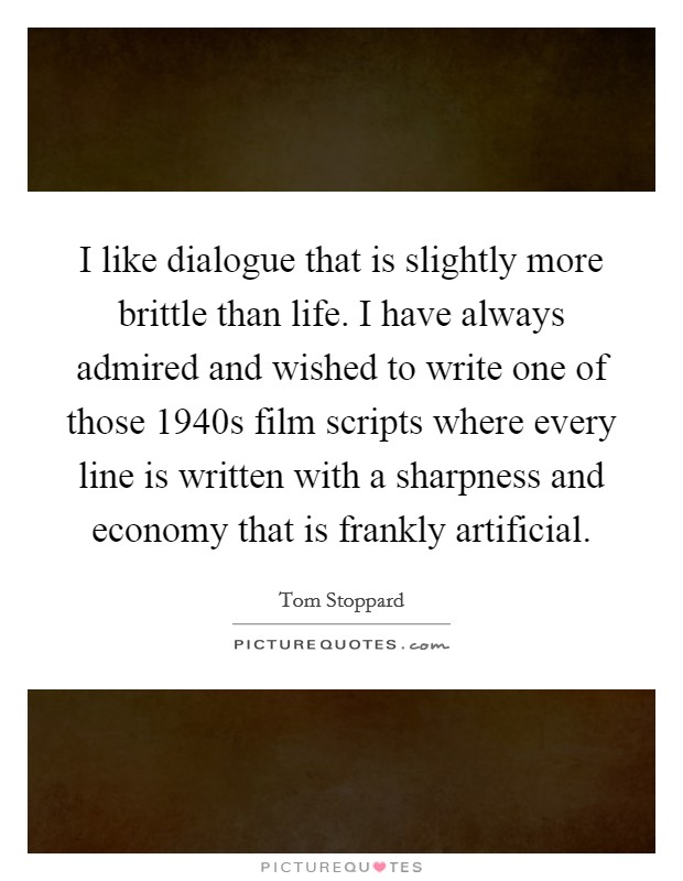 I like dialogue that is slightly more brittle than life. I have always admired and wished to write one of those 1940s film scripts where every line is written with a sharpness and economy that is frankly artificial. Picture Quote #1