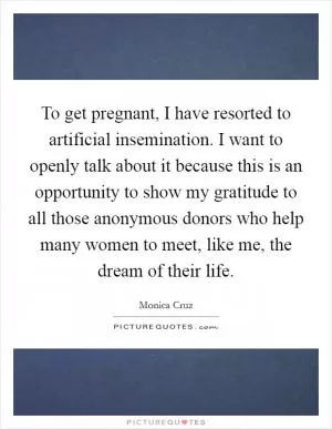 To get pregnant, I have resorted to artificial insemination. I want to openly talk about it because this is an opportunity to show my gratitude to all those anonymous donors who help many women to meet, like me, the dream of their life Picture Quote #1