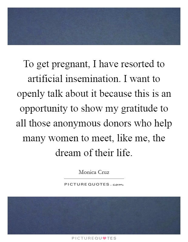 To get pregnant, I have resorted to artificial insemination. I want to openly talk about it because this is an opportunity to show my gratitude to all those anonymous donors who help many women to meet, like me, the dream of their life. Picture Quote #1