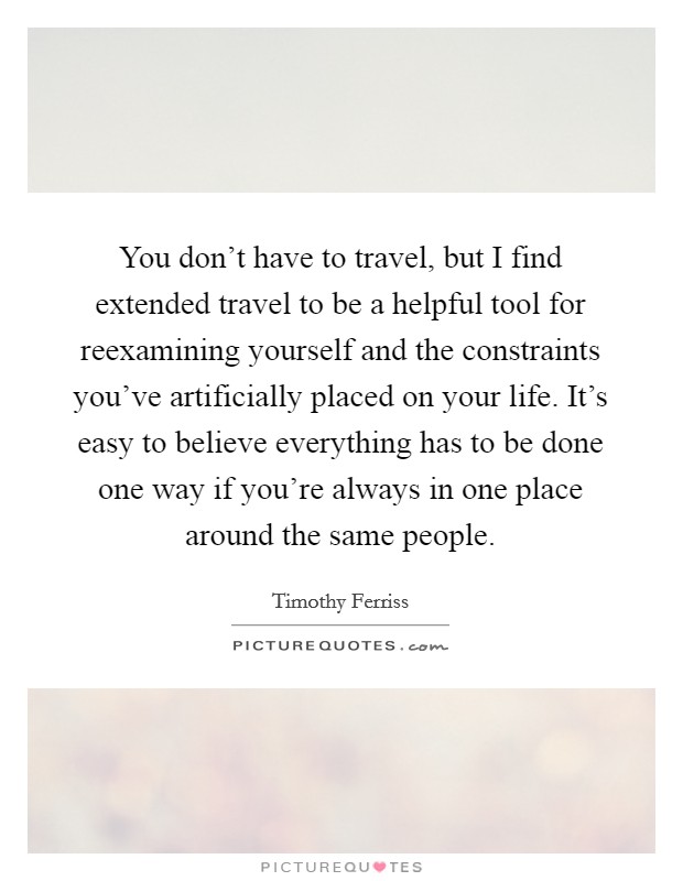 You don't have to travel, but I find extended travel to be a helpful tool for reexamining yourself and the constraints you've artificially placed on your life. It's easy to believe everything has to be done one way if you're always in one place around the same people. Picture Quote #1