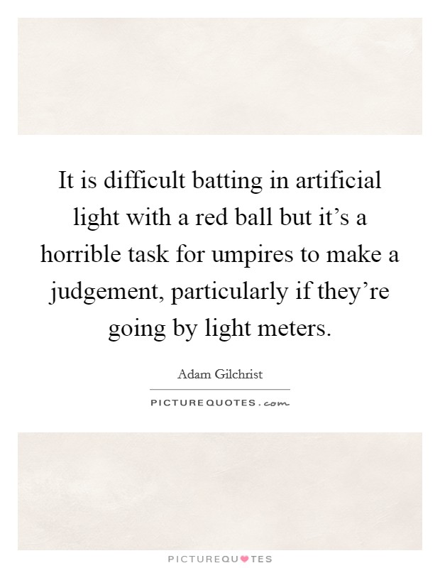 It is difficult batting in artificial light with a red ball but it's a horrible task for umpires to make a judgement, particularly if they're going by light meters. Picture Quote #1